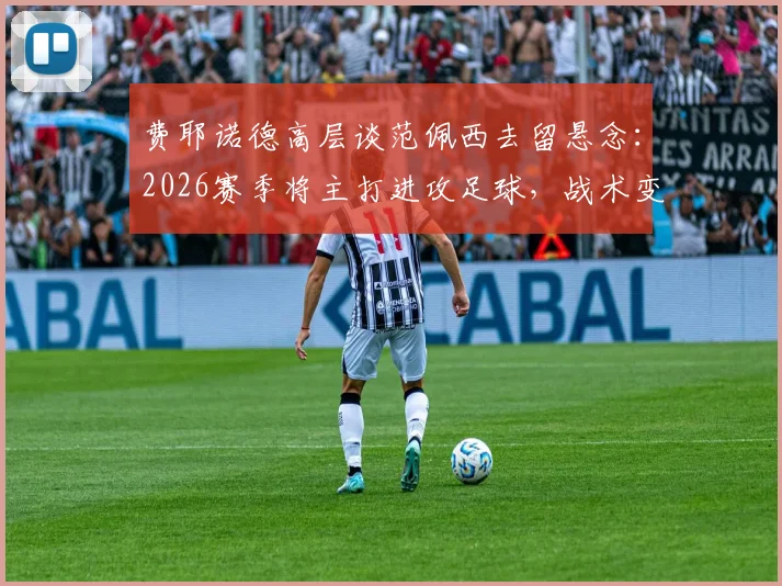 费耶诺德高层谈范佩西去留悬念：2026赛季将主打进攻足球，战术变革在即